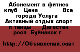 Абонемент в фитнес клуб › Цена ­ 23 000 - Все города Услуги » Активный отдых,спорт и танцы   . Дагестан респ.,Буйнакск г.